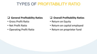  General Profitability Ratios
• Gross Profit Ratio
• Net Profit Ratio
• Operating Profit Ratio
 Overall Profitability Ratios
• Return on Equity
• Return on capital employed
• Return on proprietor fund
TYPES OF PROFITABILITY RATIO
 