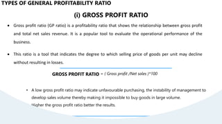 (i) GROSS PROFIT RATIO
 Gross profit ratio (GP ratio) is a profitability ratio that shows the relationship between gross profit
and total net sales revenue. It is a popular tool to evaluate the operational performance of the
business.
 This ratio is a tool that indicates the degree to which selling price of goods per unit may decline
without resulting in losses.
GROSS PROFIT RATIO = ( Gross profit /Net sales )*100
• A low gross profit ratio may indicate unfavourable purchasing, the instability of management to
develop sales volume thereby making it impossible to buy goods in large volume.
• Higher the gross profit ratio better the results.
TYPES OF GENERAL PROFITABILITY RATIO
 