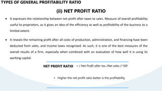 (ii) NET PROFIT RATIO
 It expresses the relationship between net profit after taxes to sales. Measure of overall profitability
useful to proprietors, as it gives an idea of the efficiency as well as profitability of the business to a
limited extent.
 It reveals the remaining profit after all costs of production, administration, and financing have been
deducted from sales, and income taxes recognized. As such, it is one of the best measures of the
overall results of a firm, especially when combined with an evaluation of how well it is using its
working capital.
NET PROFIT RATIO = ( Net Profit after tax /Net sales )*100
• Higher the net profit ratio better is the profitability
TYPES OF GENERAL PROFITABILITY RATIO
 