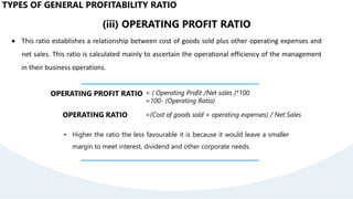 (iii) OPERATING PROFIT RATIO
 This ratio establishes a relationship between cost of goods sold plus other operating expenses and
net sales. This ratio is calculated mainly to ascertain the operational efficiency of the management
in their business operations.
OPERATING PROFIT RATIO = ( Operating Profit /Net sales )*100
=100- (Operating Ratio)
• Higher the ratio the less favourable it is because it would leave a smaller
margin to meet interest, dividend and other corporate needs.
OPERATING RATIO =(Cost of goods sold + operating expenses) / Net Sales
TYPES OF GENERAL PROFITABILITY RATIO
 