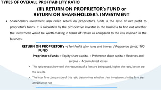 TYPES OF OVERALL PROFITABILITY RATIO
(iii) RETURN ON PROPRIETOR’s FUND or
RETURN ON SHAREHOLDER’s INVESTMENT
 Shareholders investment also called return on proprietor’s funds is the ratio of net profit to
proprietor’s funds. It is calculated by the prospective investor in the business to find out whether
the investment would be worth-making in terms of return as compared to the risk involved in the
business.
RETURN ON PROPRIETOR’s
FUND
=( Net Profit after taxes and interest / Proprietors funds)*100
Proprietor’s Funds = Equity share capital + Preference share capital+ Reserves and
surplus - Accumulated losses
• This ratio reveals how well the resources of a firm are being used, higher the ratio, better are
the results.
• The inter firm comparison of this ratio determines whether their investments in the firm are
attractive or not
 