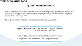 (i) DEBT to ASSETS RATIO
• Debt to assets ratio is a financial ratio that is used in measuring a company’s financial leverage. It is
calculated by taking the total liabilities and dividing it by total capital. If the debt ratio is higher, it
represents the company is riskier.
• The long-term debts include bank loans, bonds payable, notes payable etc.
DEBT to ASSETS RATIO= Long Term Debt / Capital or Debt Ratio
= Long Term Debt / Net Assets
• Low debt to assets ratio is indicative of a business that is stable
• Higher ratio casts doubt about a firm’s long-term stability.
TYPES OF SOLVENCY RATIO
 