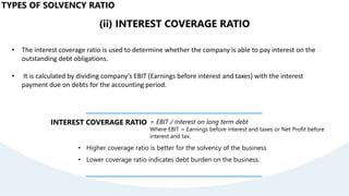 (ii) INTEREST COVERAGE RATIO
• The interest coverage ratio is used to determine whether the company is able to pay interest on the
outstanding debt obligations.
• It is calculated by dividing company’s EBIT (Earnings before interest and taxes) with the interest
payment due on debts for the accounting period.
INTEREST COVERAGE RATIO = EBIT / Interest on long term debt
Where EBIT = Earnings before interest and taxes or Net Profit before
interest and tax.
• Higher coverage ratio is better for the solvency of the business
• Lower coverage ratio indicates debt burden on the business.
TYPES OF SOLVENCY RATIO
 