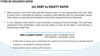(iv) DEBT to EQUITY RATIO
• Debt to equity is one of the most used debt solvency ratios. It is also represented as D/E ratio. Debt
to equity ratio is calculated by dividing a company’s total liabilities with the shareholder’s equity.
These values are obtained from the balance sheet of the company’s financial statements.
• It is an important metric which is used to evaluate a company’s financial leverage. This ratio helps
understand if the shareholder’s equity has the ability to cover all the debts in case business is
experiencing a rough time.
DEBT to EQUITY RATIO = Long term debt / shareholder’s funds
= Total liabilities / shareholders’ equity
• A high debt-to-equity ratio is associated with a higher risk for the business as it indicates that the
company is using debt for fuelling its growth.
• It also indicates lower solvency of the business.
TYPES OF SOLVENCY RATIO
 