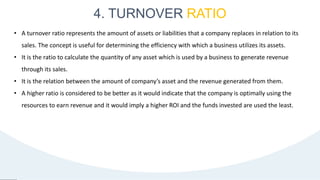 4. TURNOVER RATIO
26
• A turnover ratio represents the amount of assets or liabilities that a company replaces in relation to its
sales. The concept is useful for determining the efficiency with which a business utilizes its assets.
• It is the ratio to calculate the quantity of any asset which is used by a business to generate revenue
through its sales.
• It is the relation between the amount of company’s asset and the revenue generated from them.
• A higher ratio is considered to be better as it would indicate that the company is optimally using the
resources to earn revenue and it would imply a higher ROI and the funds invested are used the least.
 