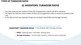 (i) INVENTORY TURNOVER RATIO
• This ratio measures the number of times the management is able to sell off its inventory.
• The higher the ratio the more number of times the management is able to convert its inventory into
cash.
• In the ratio we find two important things Cost of Goods Sold (COGS) and Average Inventory.
INVENTORY TURNOVER RATIO = Cost of Goods Sold / Average inventory
• COGS= Opening stock+ Purchases –Closing stock
• Average Inventory = (Current year inventory +Previous year inventory)/2
TYPES OF TURNOVER RATIO
 
