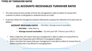 (ii) ACCOUNTS RECEIVABLES TURNOVER RATIO
• This ratio measures the number of times the management is able to collect its money from
customer to whom it sold goods or rendered service on credit.
• It will also reflect the management policies followed by company for collection of its dues from its
debtors.
ACCOUNT RECEIVABLE RATIO = Net Sales / Average account receivables
• Net Sales = Sales-Returns
• Average account receivables = (Current year A/R +Previous year A/R) /2
TYPES OF TURNOVER RATIO
• Ratio is high then this means that your management is able to collect its money from its
customers more frequently and is efficient in managing its debtors.
• Ratio is low then this means that your management is not able to collect its money from its
debtors quickly and is not efficient in managing them.
 