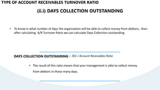 (ii.i) DAYS COLLECTION OUTSTANDING
• To know in what number of days the organization will be able to collect money from debtors, then
after calculating A/R Turnover Ratio we can calculate Days Collection outstanding
DAYS COLLECTION OUTSTANDING= 365 / Account Receivables Ratio
• The result of this ratio means that your management is able to collect money
from debtors in these many days.
TYPE OF ACCOUNT RECEIVABLES TURNOVER RATIO
 