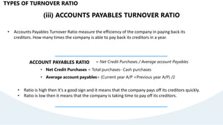 (iii) ACCOUNTS PAYABLES TURNOVER RATIO
• Accounts Payables Turnover Ratio measure the efficiency of the company in paying back its
creditors. How many times the company is able to pay back its creditors in a year.
ACCOUNT PAYABLES RATIO = Net Credit Purchases / Average account Payables
• Net Credit Purchases = Total purchases- Cash purchases
• Average account payables= (Current year A/P +Previous year A/P) /2
TYPES OF TURNOVER RATIO
• Ratio is high then it’s a good sign and it means that the company pays off its creditors quickly.
• Ratio is low then it means that the company is taking time to pay off its creditors.
 