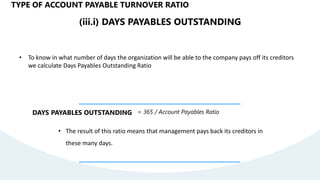 (iii.i) DAYS PAYABLES OUTSTANDING
• To know in what number of days the organization will be able to the company pays off its creditors
we calculate Days Payables Outstanding Ratio
DAYS PAYABLES OUTSTANDING = 365 / Account Payables Ratio
• The result of this ratio means that management pays back its creditors in
these many days.
TYPE OF ACCOUNT PAYABLE TURNOVER RATIO
 
