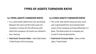 iv.i TOTAL ASSETS TURNOVER RATIO
• It is a ratio which determines the connection
between the sales and the total asset of a
company. It checks for the efficiency with
which the company’s all assets are utilized to
earn revenue.
• Total Asset Turnover Ratio = Sales (Net Sales)
/ Total Assets of the Company
iv.ii FIXED ASSETS TURNOVER RATIO
• This is the ratio which measures how much
sale is generated from churning the fixed
assets of the company and how efficiently it is
done. The fixed assets of a company are
crucial in revenue generation.
• Fixed Asset Turnover Ratio = Sales or Net
Sales / Fixed Assets
TYPES OF ASSETS TURNOVER RATIO
 
