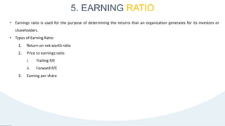5. EARNING RATIO
35
• Earnings ratio is used for the purpose of determining the returns that an organization generates for its investors or
shareholders.
• Types of Earning Ratio:
1. Return on net worth ratio
2. Price to earnings ratio
i. Trailing P/E
ii. Forward P/E
3. Earning per share
 