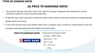 (ii) PRICE TO EARNINGS RATIO
• The price-to-earnings ratio (P/E ratio) is the ratio for valuing a company that measures its current
share price relative to its per-share earnings (EPS).
PRICE TO EARNINGS RATIO = share price/ earning per share
• A high P/E ratio could mean that a company's stock is over-valued, or else that investors are expecting high
growth rates in the future.
• A low Price-Earning ratio may indicate either that a company may currently be undervalued or that the
company is doing exceptionally well relative to its past trends.
TYPES OF EARNING RATIO
Example – HDFC Bank
Share price = 1597
EPS = 54.20
PE = 1597/ 54.2
= 29.46
 