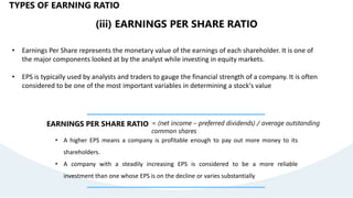 (iii) EARNINGS PER SHARE RATIO
• Earnings Per Share represents the monetary value of the earnings of each shareholder. It is one of
the major components looked at by the analyst while investing in equity markets.
• EPS is typically used by analysts and traders to gauge the financial strength of a company. It is often
considered to be one of the most important variables in determining a stock's value
EARNINGS PER SHARE RATIO = (net income – preferred dividends) / average outstanding
common shares
• A higher EPS means a company is profitable enough to pay out more money to its
shareholders.
• A company with a steadily increasing EPS is considered to be a more reliable
investment than one whose EPS is on the decline or varies substantially
TYPES OF EARNING RATIO
 