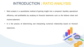 INTRODUCTION : RATIO ANALYSIS
4
• Ratio analysis is a quantitative method of gaining insight into a company's liquidity, operational
efficiency, and profitability by studying its financial statements such as the balance sheet and
income statement.
• It is the process of determining and interpreting numerical relationship based on financial
statements.
 