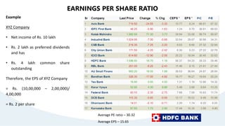 EARNINGS PER SHARE RATIO
Example
XYZ Company
• Net income of Rs. 10 lakh
• Rs. 2 lakh as preferred dividends
and has
• Rs. 4 lakh common share
outstanding
Therefore, the EPS of XYZ Company
= Rs. (10,00,000 – 2,00,000)/
4,00,000
= Rs. 2 per share
Average PE ratio – 30.32
Average EPS – 15.65
 