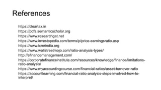 References
https://cleartax.in
https://pdfs.semanticscholar.org
https://www.researchgat.net
https://www.investopedia.com/terms/p/price-earningsratio.asp
https://www.icmrindia.org
https://www.wallstreetmojo.com/ratio-analysis-types/
http://efinancemanagement.com/
https://corporatefinanceinstitute.com/resources/knowledge/finance/limitations-
ratio-analysis/
https://www.myaccountingcourse.com/financial-ratios/asset-turnover-ratio
https://accountlearning.com/financial-ratio-analysis-steps-involved-how-to-
interpret/
 