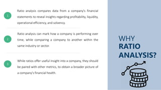 WHY
RATIO
ANALYSIS?
Ratio analysis compares data from a company's financial
statements to reveal insights regarding profitability, liquidity,
operational efficiency, and solvency.
Ratio analysis can mark how a company is performing over
time, while comparing a company to another within the
same industry or sector.
While ratios offer useful insight into a company, they should
be paired with other metrics, to obtain a broader picture of
a company's financial health.
1
3
2
 