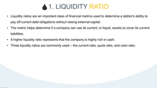 1. LIQUIDITY RATIO
8
• Liquidity ratios are an important class of financial metrics used to determine a debtor's ability to
pay off current debt obligations without raising external capital.
• The metric helps determine if a company can use its current, or liquid, assets to cover its current
liabilities.
• A higher liquidity ratio represents that the company is highly rich in cash.
• Three liquidity ratios are commonly used – the current ratio, quick ratio, and cash ratio.
 