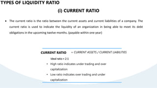 TYPES OF LIQUIDITY RATIO
(i) CURRENT RATIO
 The current ratio is the ratio between the current assets and current liabilities of a company. The
current ratio is used to indicate the liquidity of an organization in being able to meet its debt
obligations in the upcoming twelve months. (payable within one year)
CURRENT RATIO = CURRENT ASSETS / CURRENT LIABILITIES
Ideal ratio = 2:1
• High ratio indicates under trading and over
capitalization
• Low ratio indicates over trading and under
capitalization
 