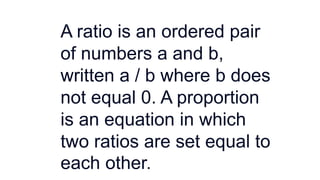 A ratio is an ordered pair
of numbers a and b,
written a / b where b does
not equal 0. A proportion
is an equation in which
two ratios are set equal to
each other.
 