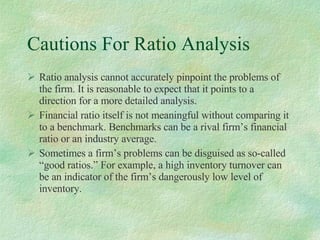 Cautions For Ratio Analysis Ratio analysis cannot accurately pinpoint the problems of the firm. It is reasonable to expect that it points to a direction for a more detailed analysis. Financial ratio itself is not meaningful without comparing it to a benchmark. Benchmarks can be a rival firm’s financial ratio or an industry average.  Sometimes a firm’s problems can be disguised as so-called “good ratios.” For example, a high inventory turnover can be an indicator of the firm’s dangerously low level of inventory. 