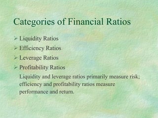 Categories of Financial Ratios Liquidity Ratios Efficiency Ratios Leverage Ratios Profitability Ratios Liquidity and leverage ratios primarily measure risk; efficiency and profitability ratios measure performance and return. 