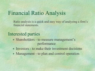 Financial Ratio Analysis ,[object Object],[object Object],[object Object],[object Object],Ratio analysis is a quick and easy way of analyzing a firm’s financial statements. 