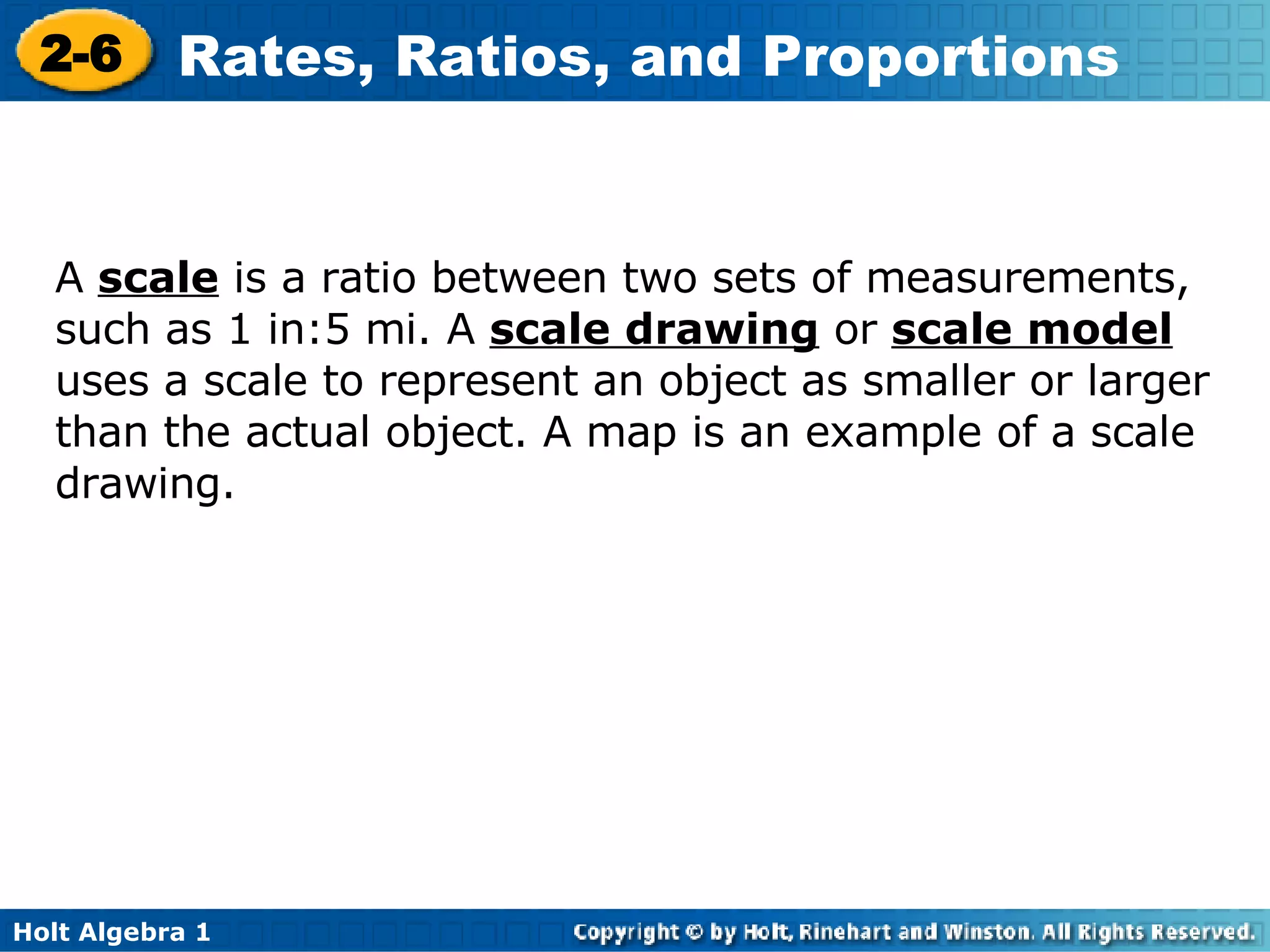 A  scale  is a ratio between two sets of measurements, such as 1 in:5 mi. A  scale drawing   or  scale model  uses a scale to represent an object as smaller or larger than the actual object. A map is an example of a scale drawing. 