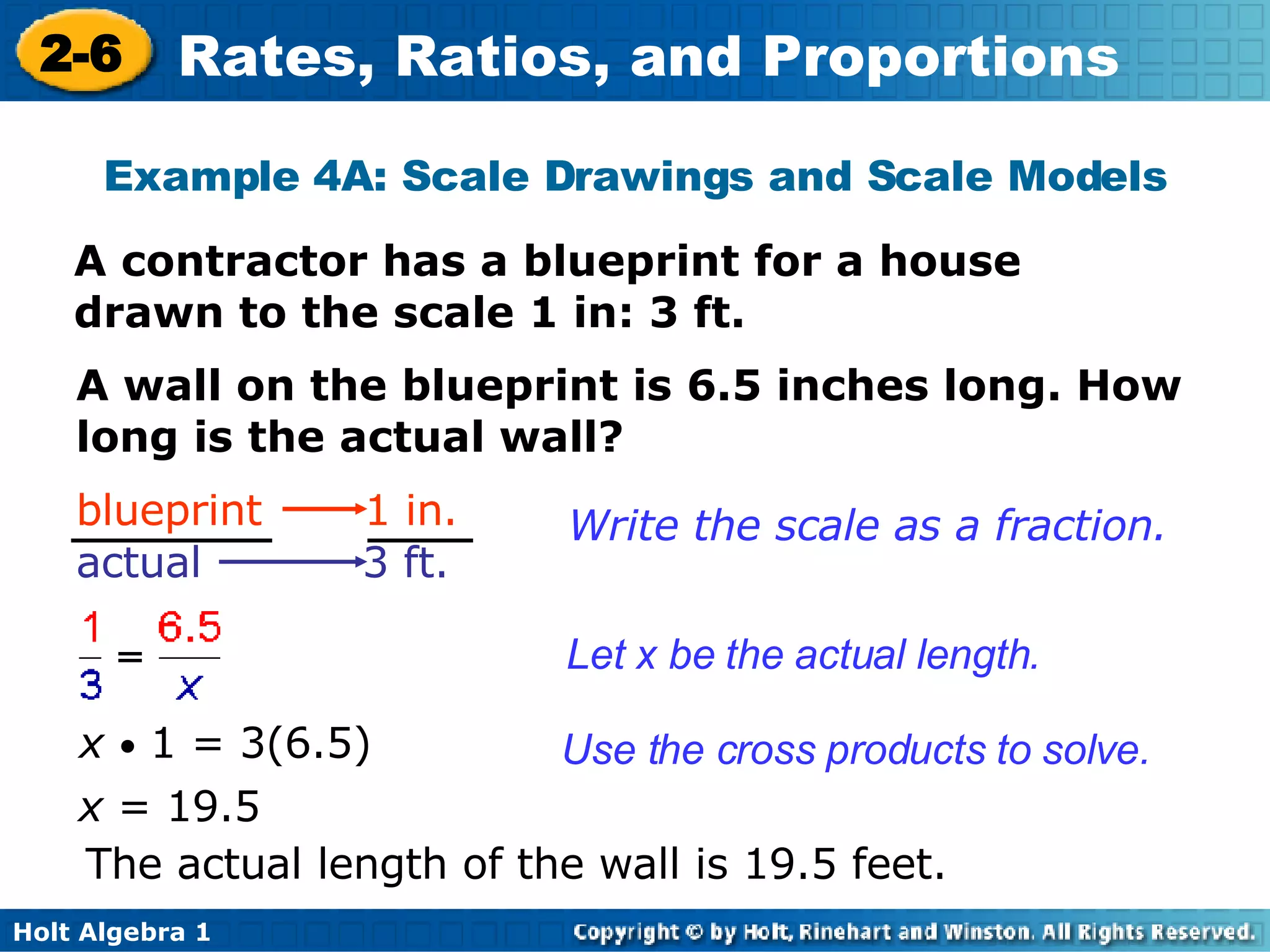 Example 4A: Scale Drawings and Scale Models A contractor has a blueprint for a house drawn to the scale 1 in: 3 ft. A wall on the blueprint is 6.5 inches long. How long is the actual wall? x  •  1 = 3(6.5) x  = 19.5 The actual length of the wall is 19.5 feet. Write the scale as a fraction. Let x be the actual length. Use the cross products to solve.  blueprint  1 in.   actual  3 ft. 