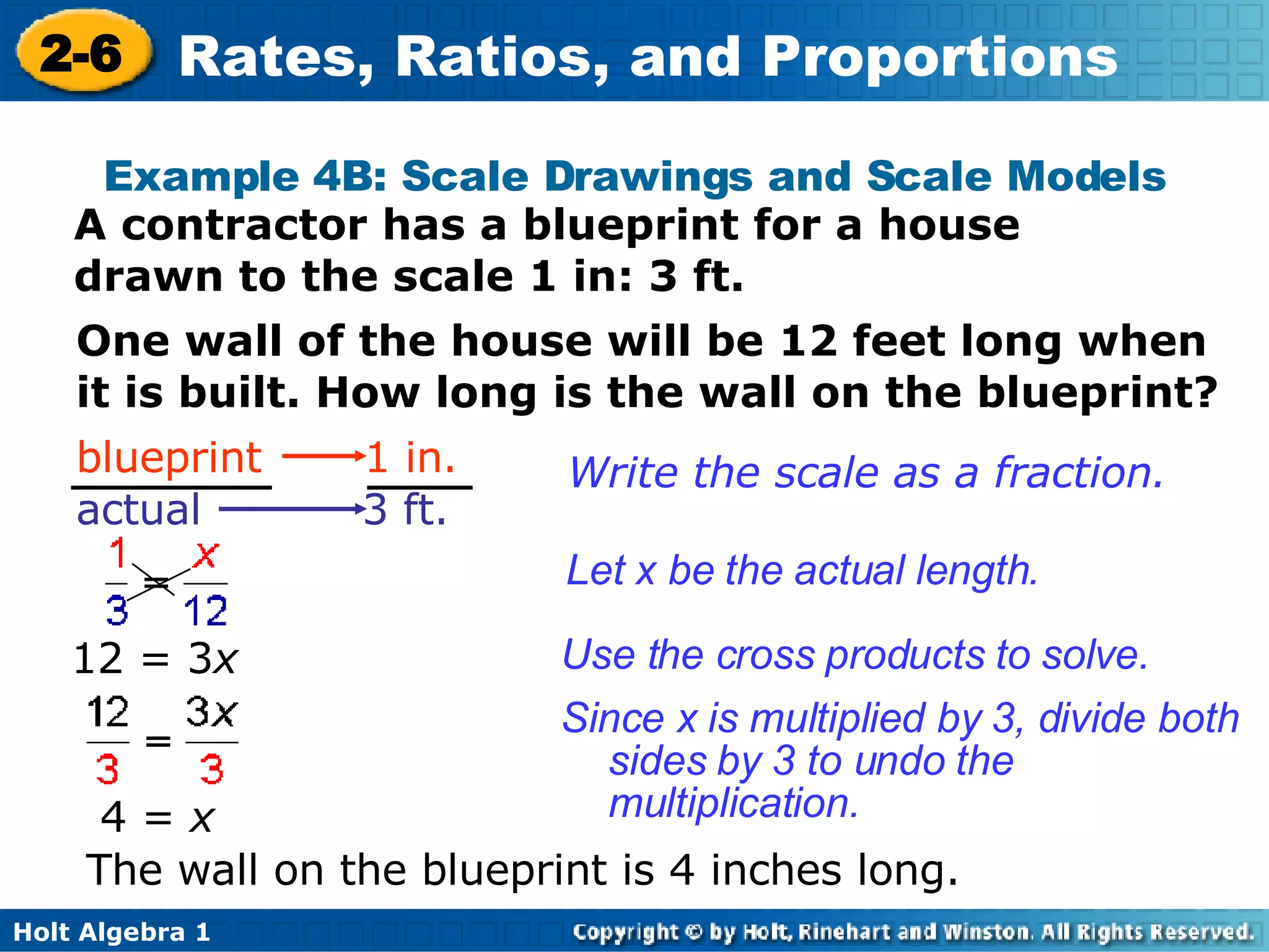 Example 4B: Scale Drawings and Scale Models A contractor has a blueprint for a house drawn to the scale 1 in: 3 ft. One wall of the house will be 12 feet long when it is built. How long is the wall on the blueprint? The wall on the blueprint is 4 inches long. Write the scale as a fraction. Let x be the actual length. Use the cross products to solve.  12 = 3 x Since x is multiplied by 3, divide both sides by 3 to undo the multiplication. blueprint  1 in.   actual  3 ft. 4 =  x 