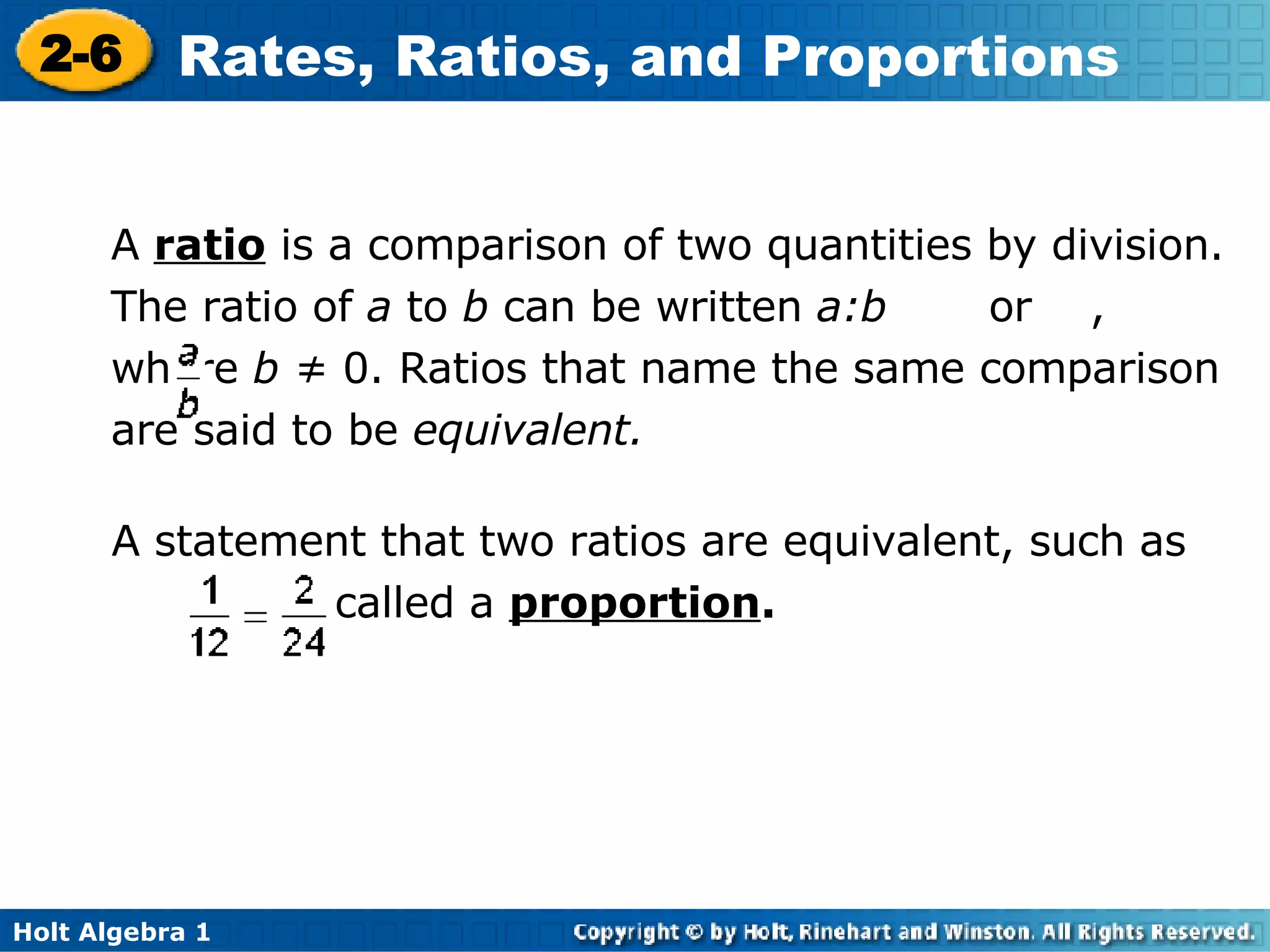 A  ratio  is a comparison of two quantities by division. The ratio of  a  to  b  can be written  a:b   or  , where  b ≠  0. Ratios that name the same comparison are said to be  equivalent. A statement that two ratios are equivalent, such as  , is called a  proportion . 