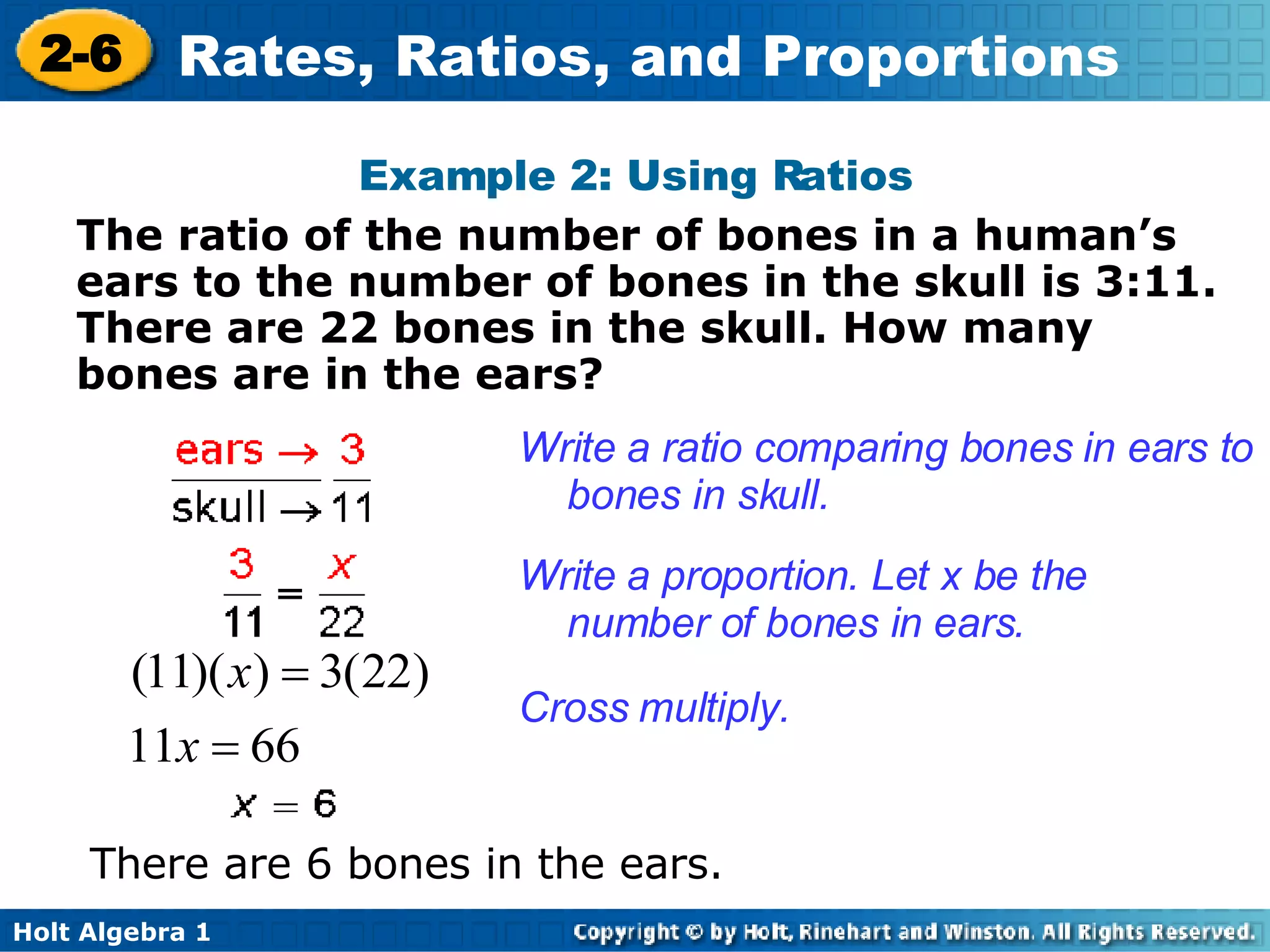 Example 2: Using Ratios The ratio of the number of bones in a human’s ears to the number of bones in the skull is 3:11. There are 22 bones in the skull. How many bones are in the ears?  Write a ratio comparing bones in ears to bones in skull. Write a proportion. Let x be the number of bones in ears. Cross multiply. There are 6 bones in the ears. 