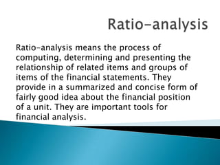 Ratio-analysis means the process of
computing, determining and presenting the
relationship of related items and groups of
items of the financial statements. They
provide in a summarized and concise form of
fairly good idea about the financial position
of a unit. They are important tools for
financial analysis.

 