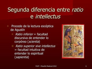 Segunda diferencia entre  ratio  e  intellectus Procede de la lectura escéptica de Agustín Ratio inferior  = facultad discursiva de entender lo corpóreo ( scientia ) Ratio superior sive intellectus  = facultad intuitiva de entender lo espiritual ( sapientia ) PUCP - Filosofía Medieval 2010 