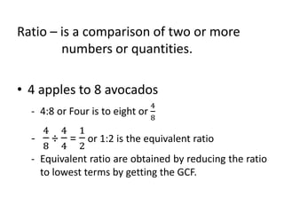 Ratio – is a comparison of two or more
numbers or quantities.
• 4 apples to 8 avocados
- 4:8 or Four is to eight or
4
8
-
4
8
÷
4
4
=
1
2
or 1:2 is the equivalent ratio
- Equivalent ratio are obtained by reducing the ratio
to lowest terms by getting the GCF.
 