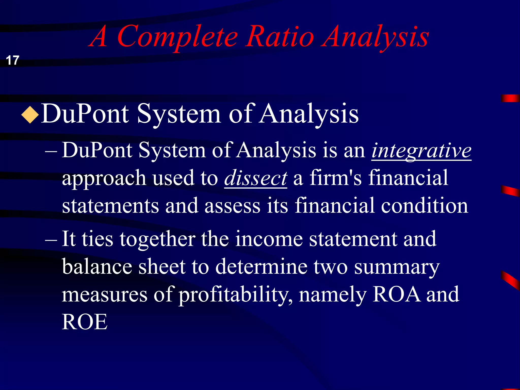 A Complete Ratio Analysis
DuPont System of Analysis
– DuPont System of Analysis is an integrative
approach used to dissect a firm's financial
statements and assess its financial condition
– It ties together the income statement and
balance sheet to determine two summary
measures of profitability, namely ROA and
ROE
17
 