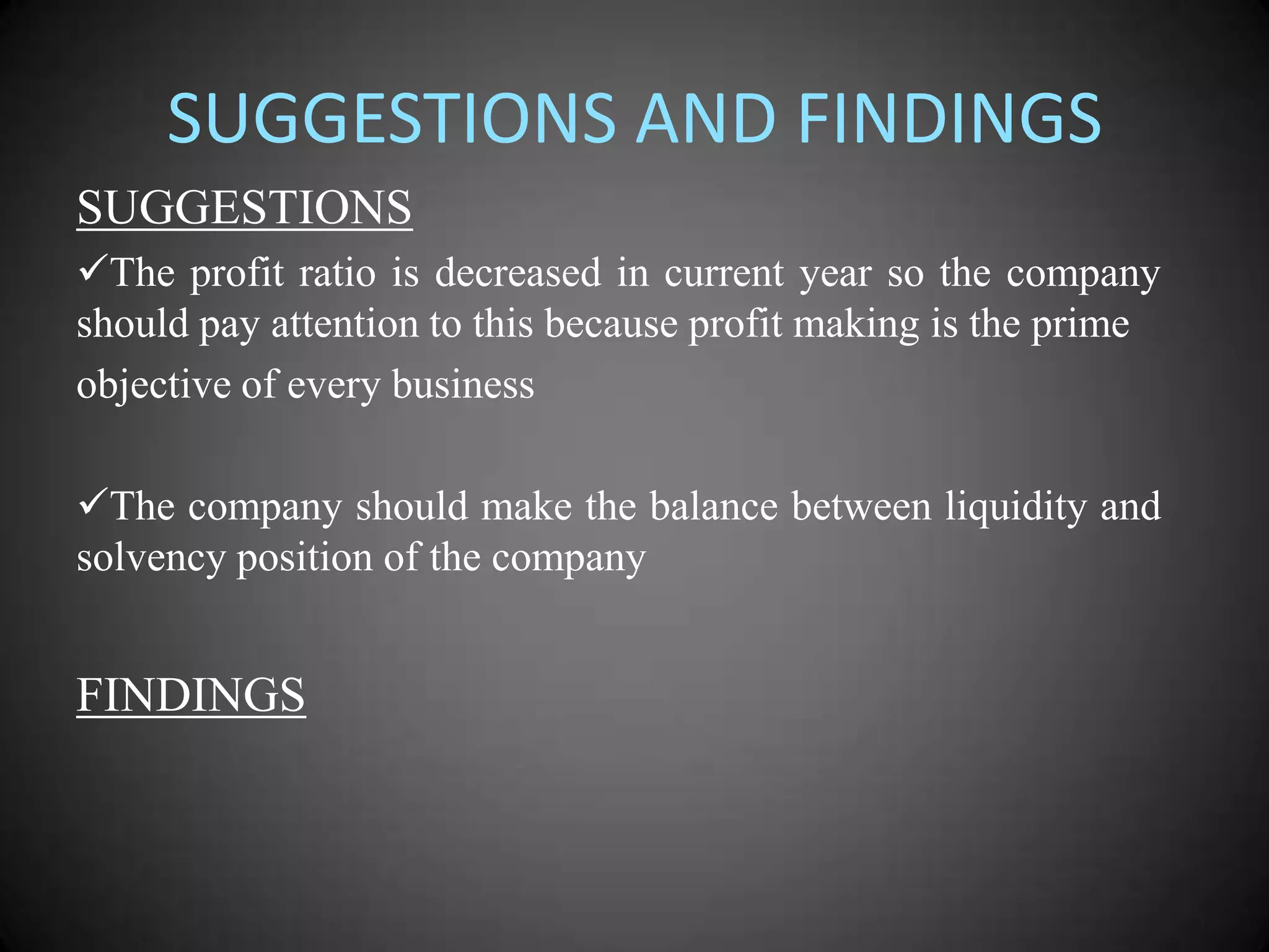 SUGGESTIONS AND FINDINGS
SUGGESTIONS
The profit ratio is decreased in current year so the company
should pay attention to this because profit making is the prime
objective of every business
The company should make the balance between liquidity and
solvency position of the company

FINDINGS

 