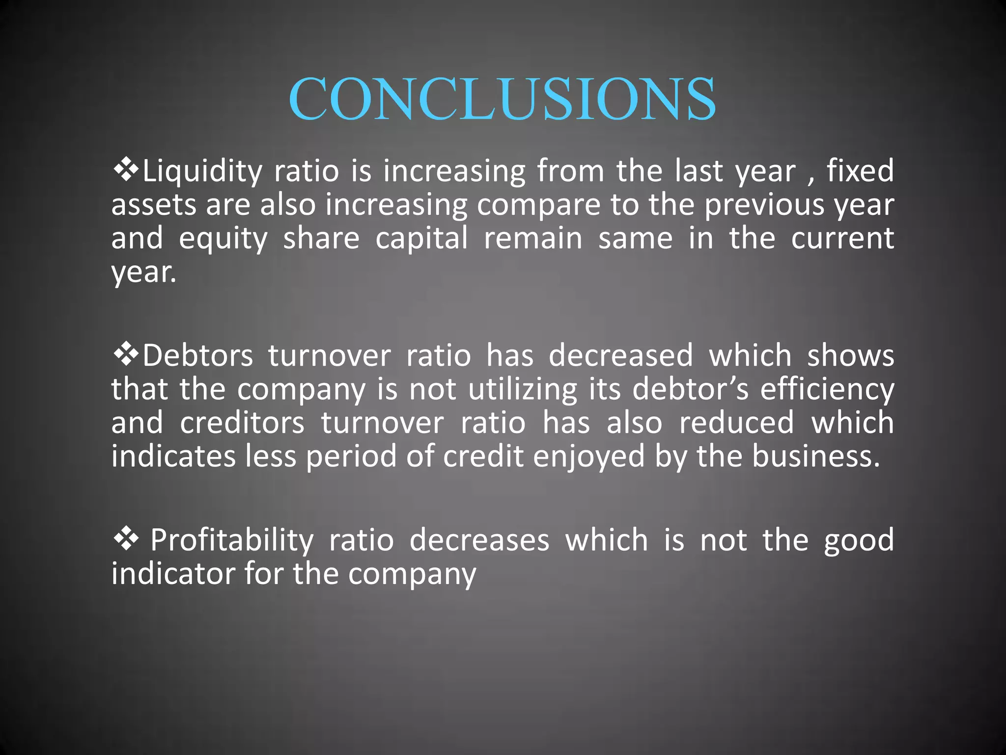 CONCLUSIONS
Liquidity ratio is increasing from the last year , fixed
assets are also increasing compare to the previous year
and equity share capital remain same in the current
year.
Debtors turnover ratio has decreased which shows
that the company is not utilizing its debtor’s efficiency
and creditors turnover ratio has also reduced which
indicates less period of credit enjoyed by the business.
 Profitability ratio decreases which is not the good
indicator for the company

 