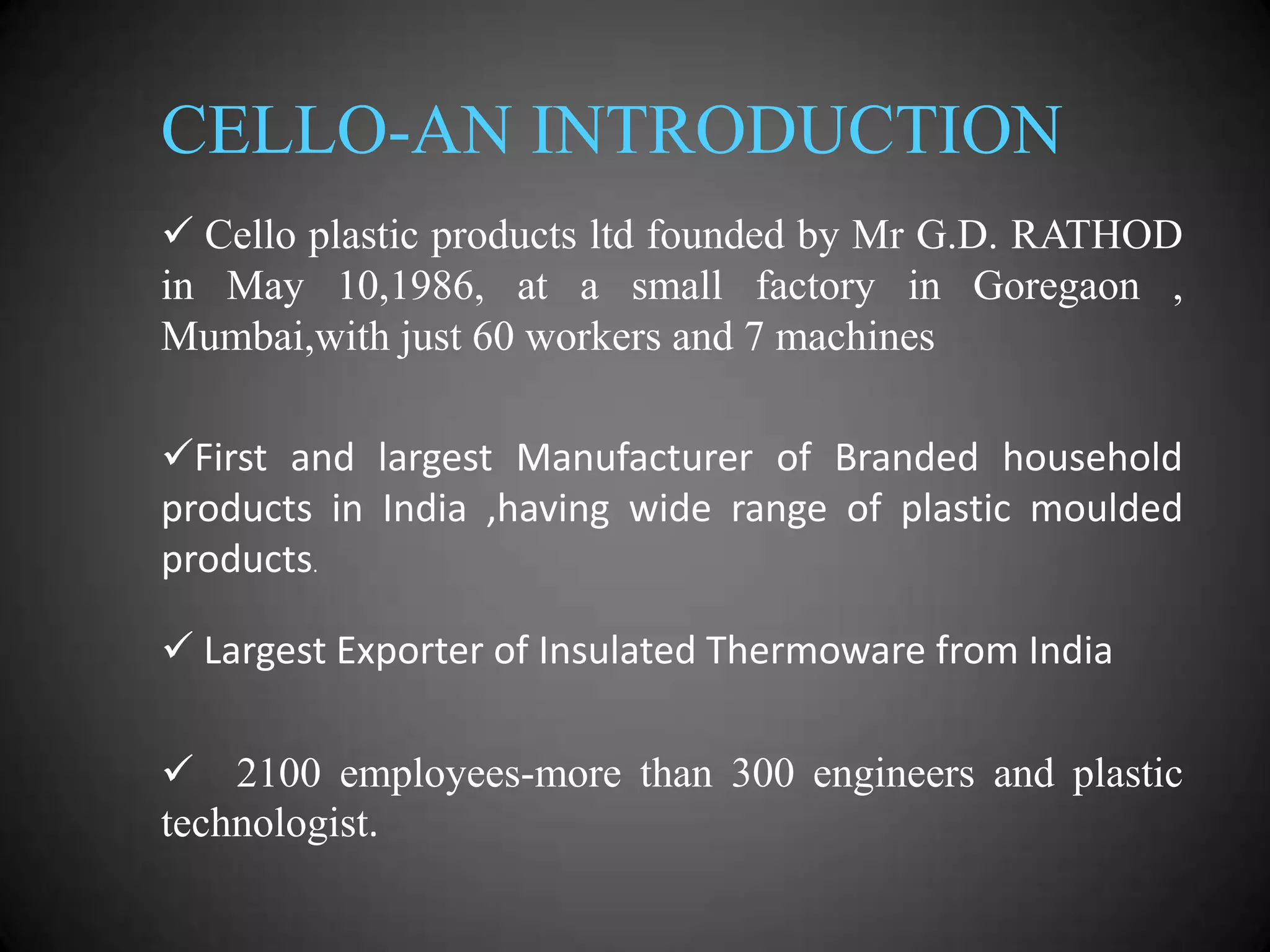 CELLO-AN INTRODUCTION
 Cello plastic products ltd founded by Mr G.D. RATHOD
in May 10,1986, at a small factory in Goregaon ,
Mumbai,with just 60 workers and 7 machines
First and largest Manufacturer of Branded household
products in India ,having wide range of plastic moulded
products.
 Largest Exporter of Insulated Thermoware from India

 2100 employees-more than 300 engineers and plastic
technologist.

 
