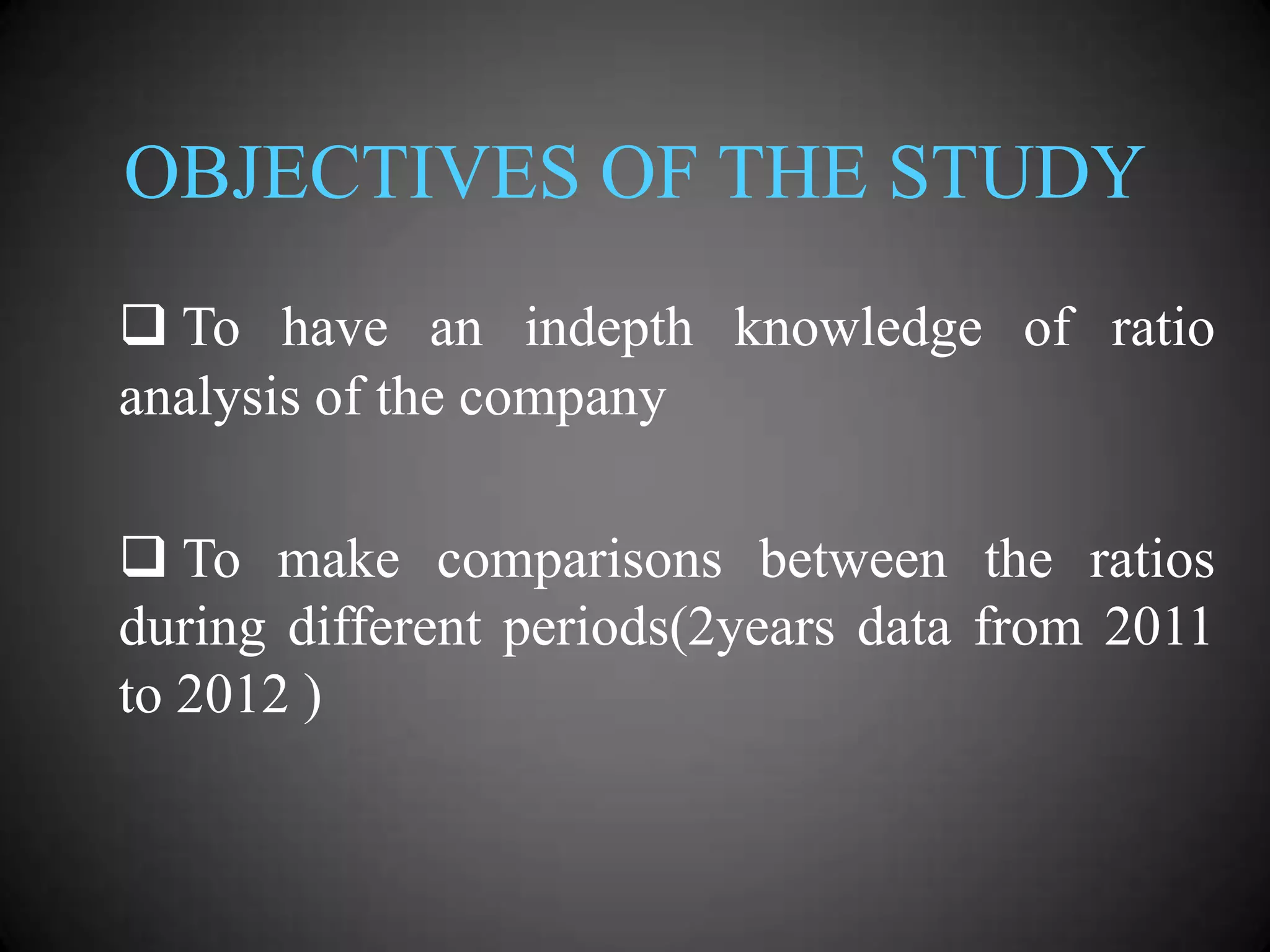 OBJECTIVES OF THE STUDY
 To have an indepth knowledge of ratio
analysis of the company
 To make comparisons between the ratios
during different periods(2years data from 2011
to 2012 )

 