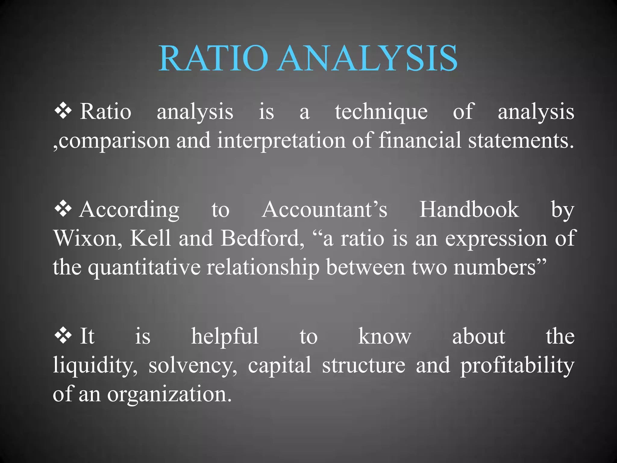 RATIO ANALYSIS
 Ratio analysis is a technique of analysis
,comparison and interpretation of financial statements.
 According to Accountant’s Handbook by
Wixon, Kell and Bedford, “a ratio is an expression of
the quantitative relationship between two numbers”
 It
is
helpful
to
know
about
the
liquidity, solvency, capital structure and profitability
of an organization.

 