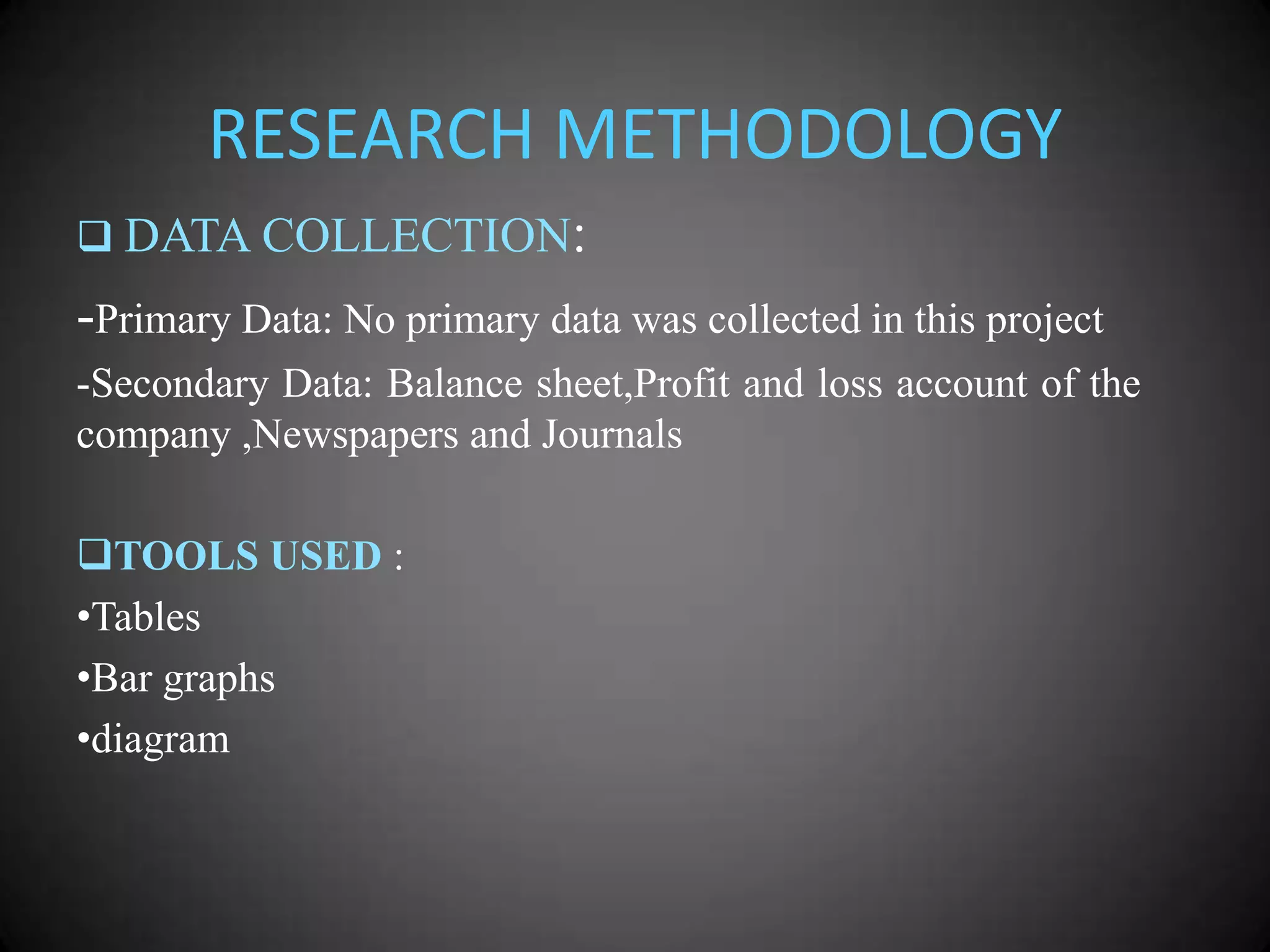 RESEARCH METHODOLOGY
 DATA COLLECTION:

-Primary Data: No primary data was collected in this project
-Secondary Data: Balance sheet,Profit and loss account of the
company ,Newspapers and Journals

TOOLS USED :
•Tables
•Bar graphs
•diagram

 