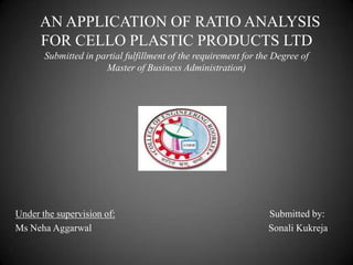 AN APPLICATION OF RATIO ANALYSIS
FOR CELLO PLASTIC PRODUCTS LTD
Submitted in partial fulfillment of the requirement for the Degree of
Master of Business Administration)

Under the supervision of:
Ms Neha Aggarwal

Submitted by:
Sonali Kukreja

 