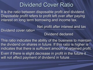 Dividend Cover RatioDividend Cover Ratio
It is the ratio between disposable profit and dividend.It is the ratio between disposable profit and dividend.
Disposable profit refers to profit left over after payingDisposable profit refers to profit left over after paying
interest on long term borrowing and income tax.interest on long term borrowing and income tax.
Net profit after interest and taxNet profit after interest and tax
Dividend cover ratio=Dividend cover ratio=
Dividend declaredDividend declared
This ratio indicates the ability of the business to maintainThis ratio indicates the ability of the business to maintain
the dividend on shares in future. If this ratio is higher isthe dividend on shares in future. If this ratio is higher is
indicates that there is sufficient amount of retained profit.indicates that there is sufficient amount of retained profit.
Even if there is slight decrease in profit in the future itEven if there is slight decrease in profit in the future it
will not affect payment of dividend in futurewill not affect payment of dividend in future
 