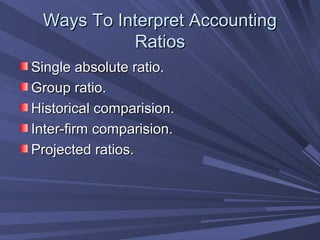 Ways To Interpret AccountingWays To Interpret Accounting
RatiosRatios
Single absolute ratio.Single absolute ratio.
Group ratio.Group ratio.
Historical comparision.Historical comparision.
Inter-firm comparision.Inter-firm comparision.
Projected ratios.Projected ratios.
 