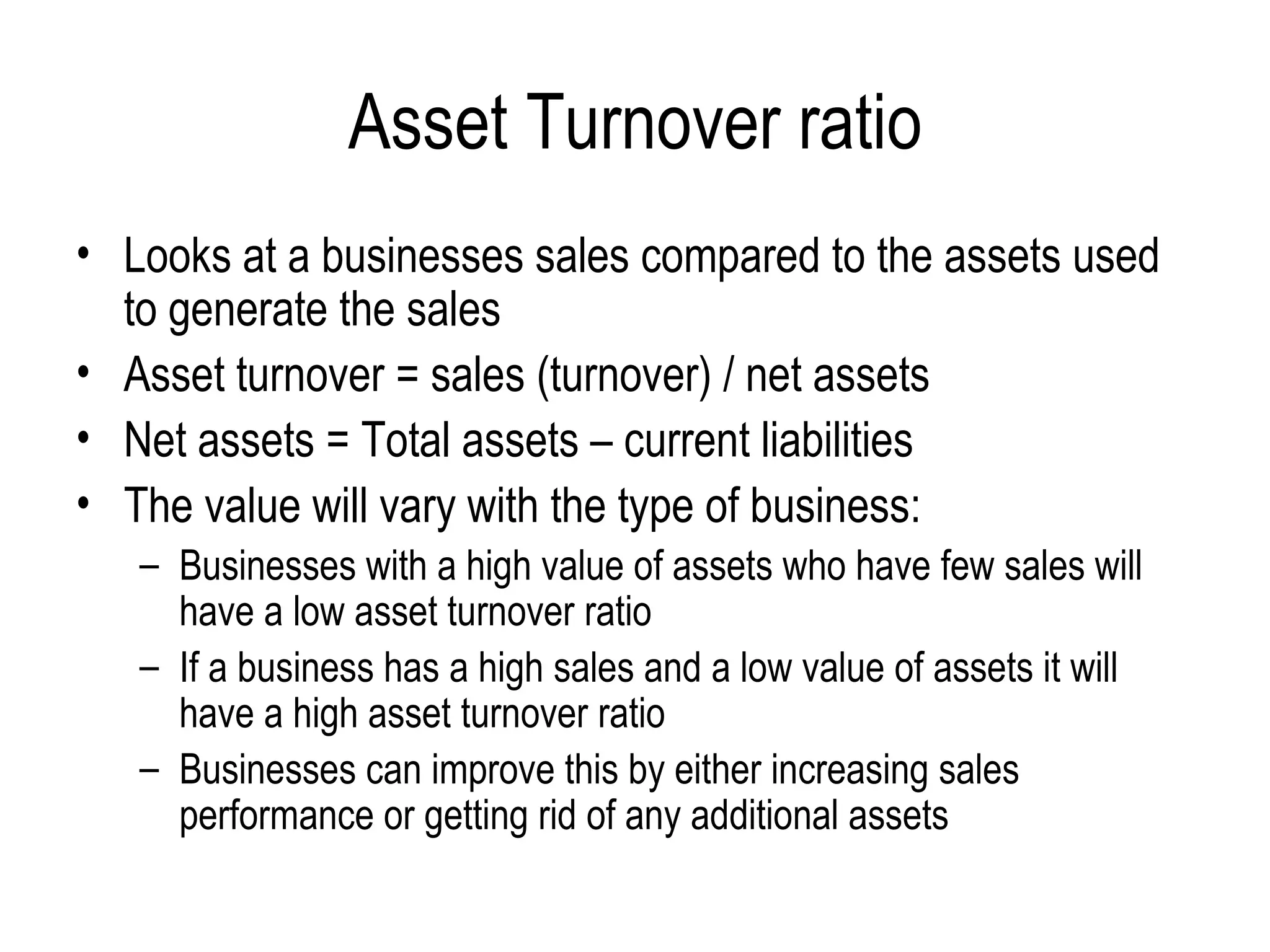 Asset Turnover ratio Looks at a businesses sales compared to the assets used to generate the sales Asset turnover = sales (turnover) / net assets Net assets = Total assets – current liabilities The value will vary with the type of business: Businesses with a high value of assets who have few sales will have a low asset turnover ratio If a business has a high sales and a low value of assets it will have a high asset turnover ratio Businesses can improve this by either increasing sales performance or getting rid of any additional assets 