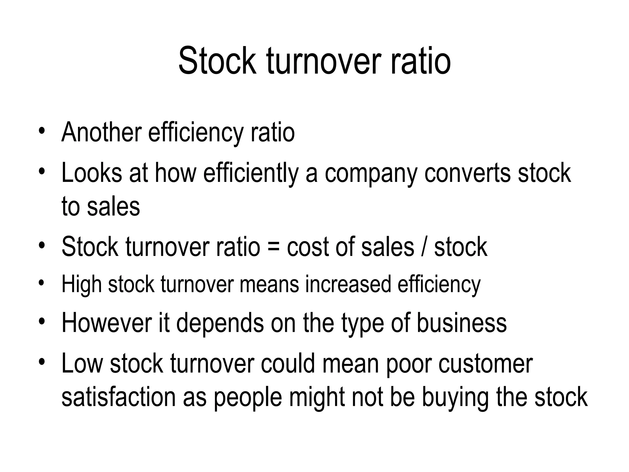 Stock turnover ratio Another efficiency ratio Looks at how efficiently a company converts stock to sales Stock turnover ratio = cost of sales / stock High stock turnover means increased efficiency However it depends on the type of business  Low stock turnover could mean poor customer satisfaction as people might not be buying the stock  