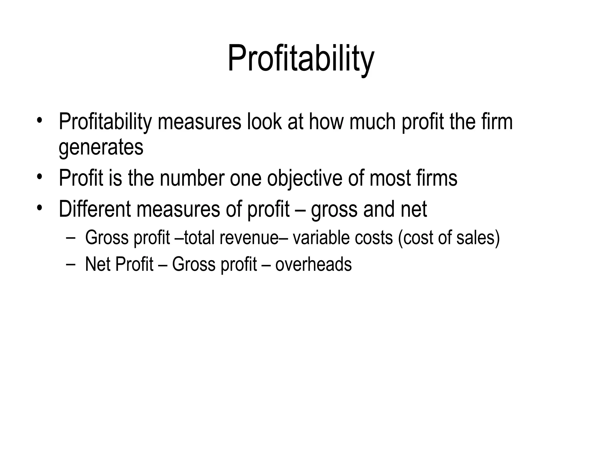 Profitability Profitability measures look at how much profit the firm generates  Profit is the number one objective of most firms  Different measures of profit – gross and net Gross profit –total revenue– variable costs (cost of sales) Net Profit – Gross profit – overheads  