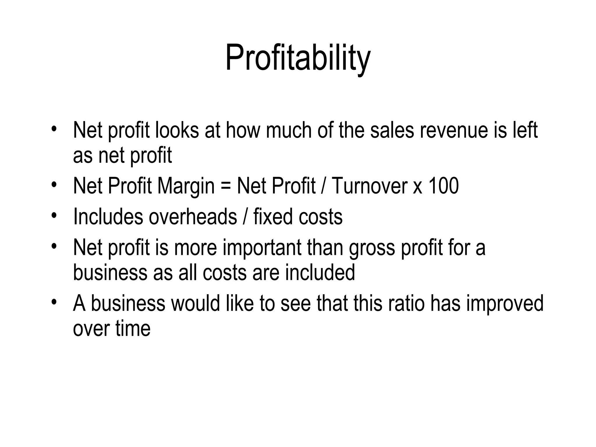 Profitability Net profit looks at how much of the sales revenue is left as net profit  Net Profit Margin = Net Profit / Turnover x 100 Includes overheads / fixed costs Net profit is more important than gross profit for a business as all costs are included  A business would like to see that this ratio has improved over time  